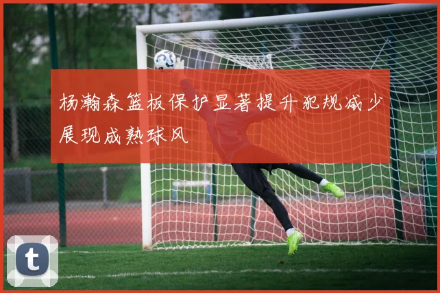杨瀚森篮板保护显著提升犯规减少展现成熟球风
