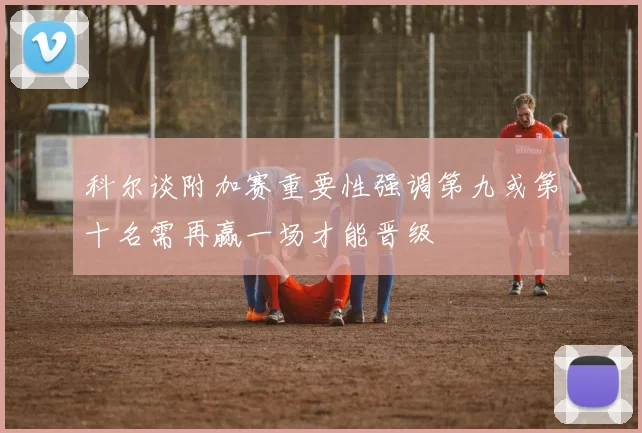 科尔谈附加赛重要性强调第九或第十名需再赢一场才能晋级