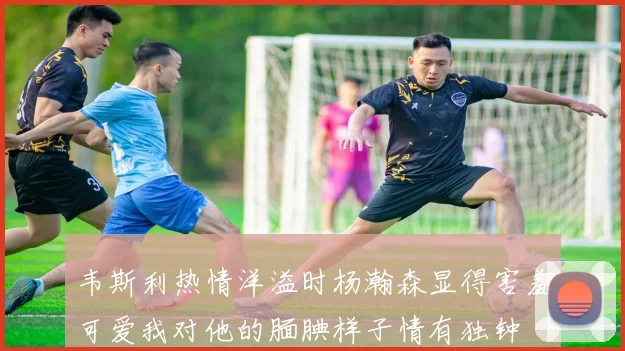 韦斯利热情洋溢时杨瀚森显得害羞可爱我对他的腼腆样子情有独钟