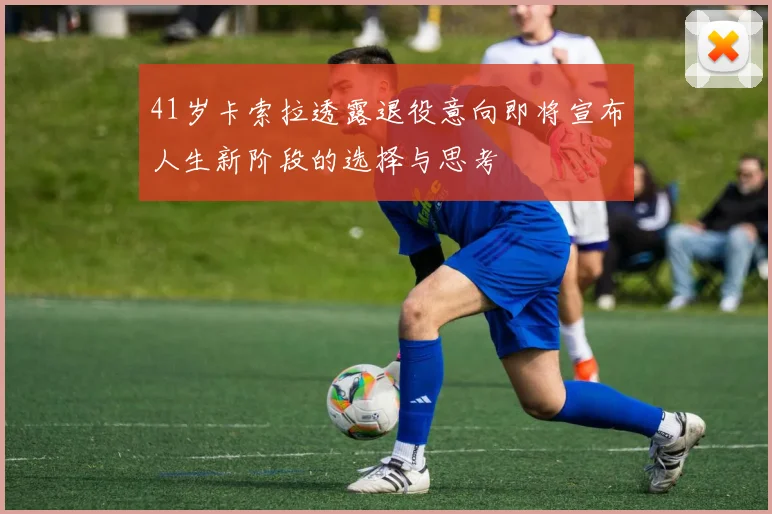41岁卡索拉透露退役意向即将宣布人生新阶段的选择与思考