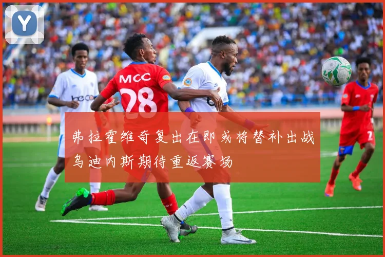 弗拉霍维奇复出在即或将替补出战乌迪内斯期待重返赛场