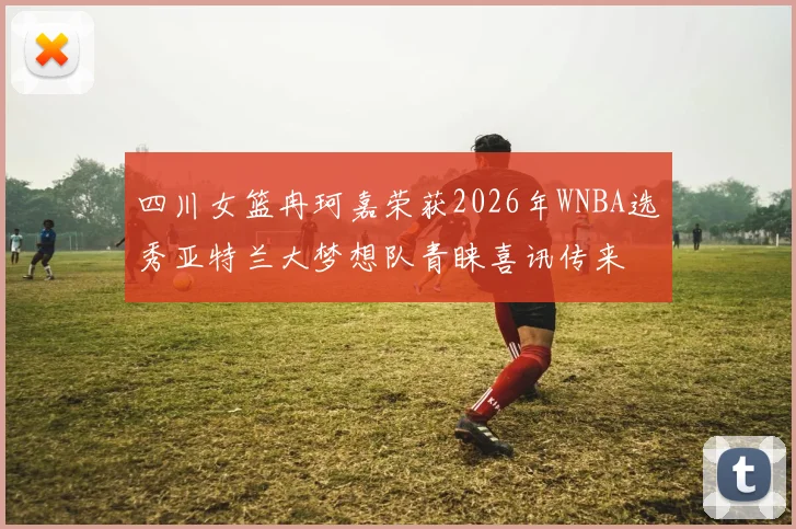 四川女篮冉珂嘉荣获2026年WNBA选秀亚特兰大梦想队青睐喜讯传来