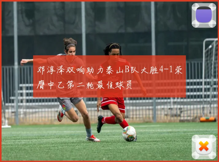 邓淳泽双响助力泰山B队大胜4-1荣膺中乙第二轮最佳球员