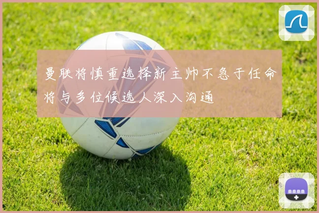曼联将慎重选择新主帅不急于任命将与多位候选人深入沟通