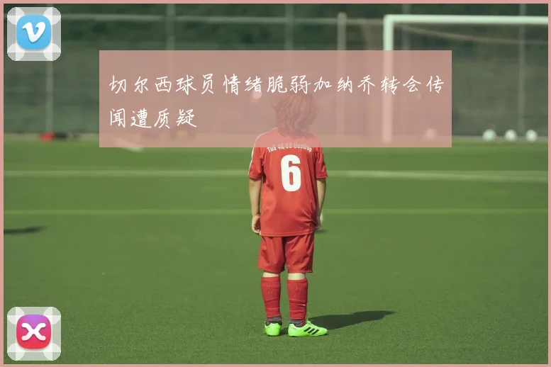 切尔西球员情绪脆弱加纳乔转会传闻遭质疑
