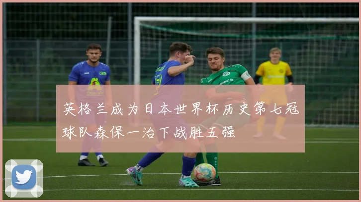 英格兰成为日本世界杯历史第七冠球队森保一治下战胜五强