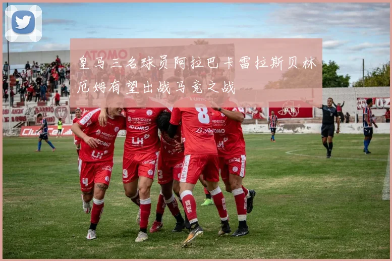 皇马三名球员阿拉巴卡雷拉斯贝林厄姆有望出战马竞之战