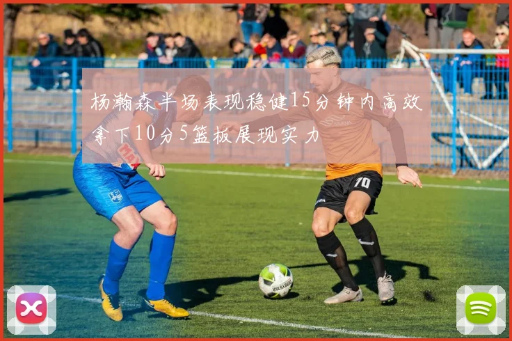 杨瀚森半场表现稳健15分钟内高效拿下10分5篮板展现实力